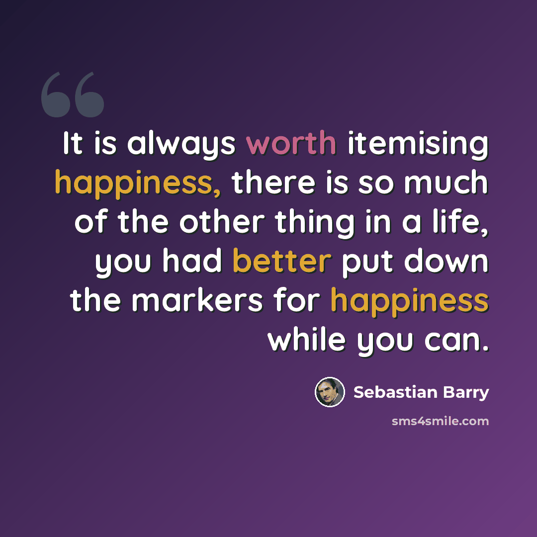 “It is always worth itemising happiness, there is so much of the other thing in a life, you had better put down the markers for happiness while you can.” quote by Sebastian Barry