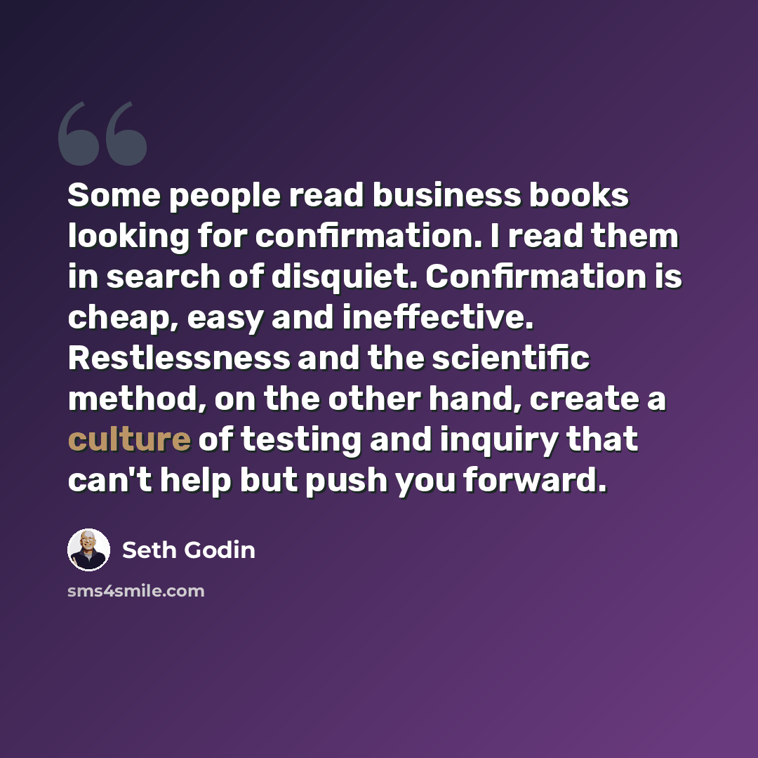 “Some people read business books looking for confirmation. I read them in search of disquiet. Confirmation is cheap, easy and ineffective. Restlessness and the scientific method, on the other hand, create a culture of testing and inquiry that can't help but push you forward.” quote by Seth Godin