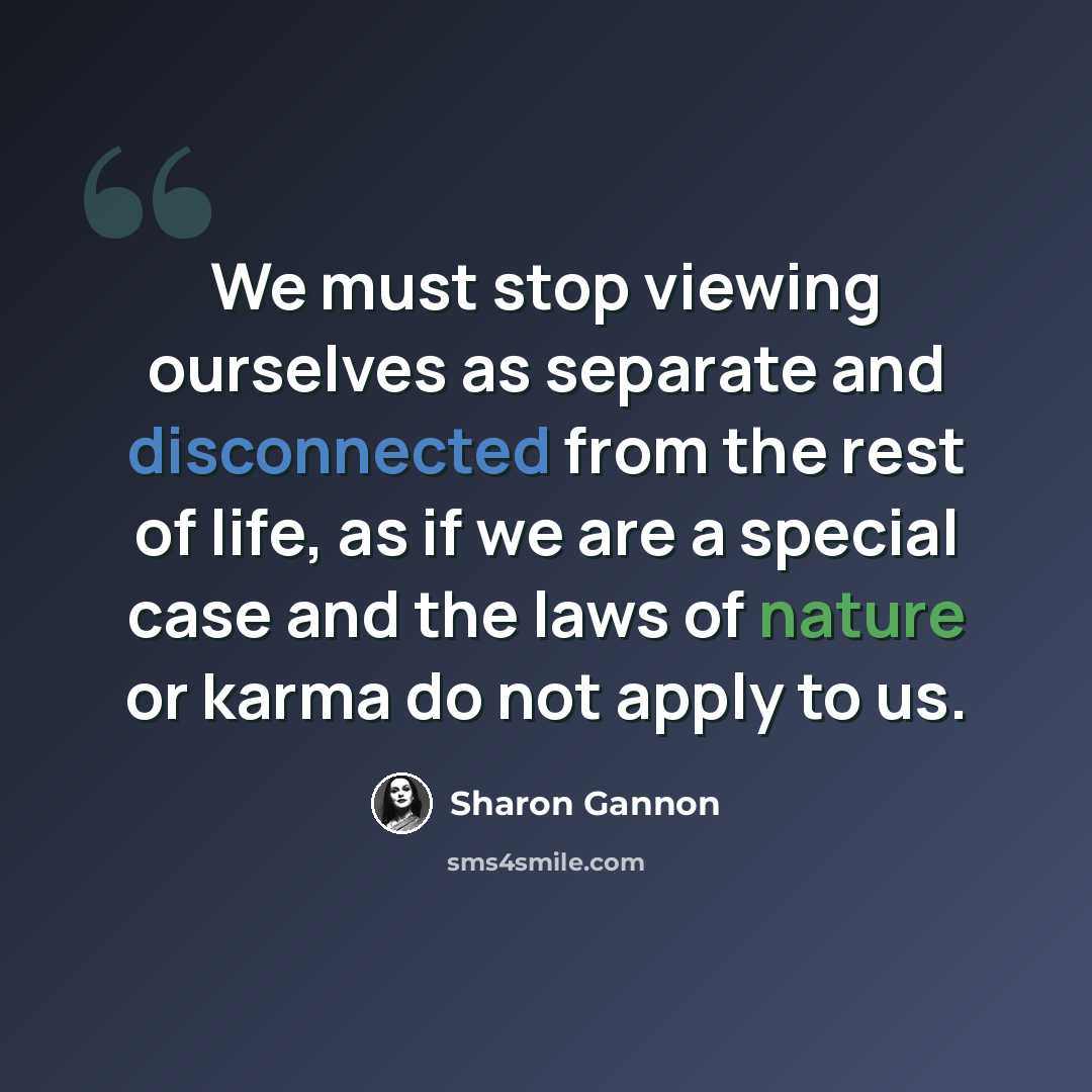 “We must stop viewing ourselves as separate and disconnected from the rest of life, as if we are a special case and the laws of nature or karma do not apply to us.” quote by Sharon Gannon