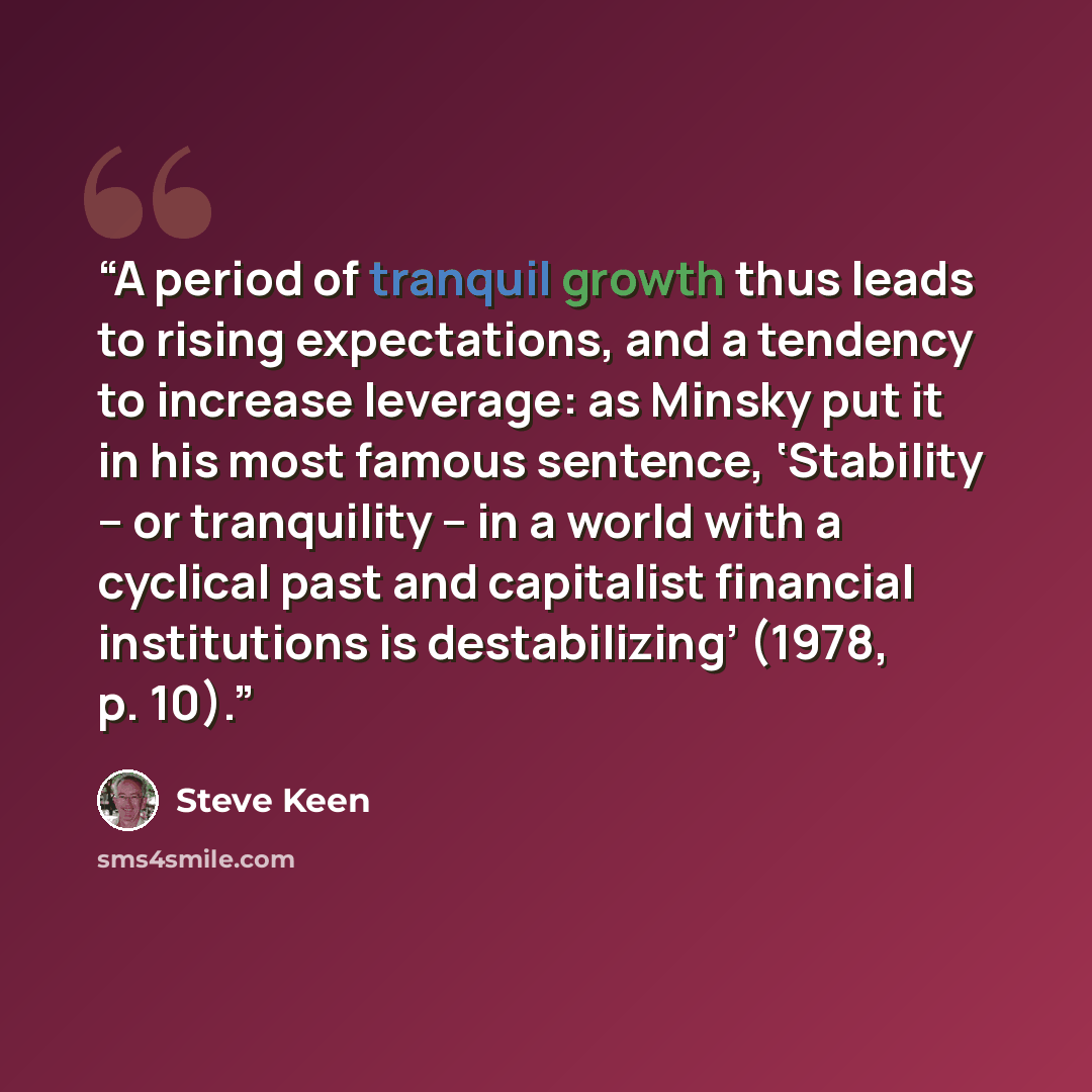 “A period of tranquil growth thus leads to rising expectations, and a tendency to increase leverage: as Minsky put it in his most famous sentence, ‘Stability – or tranquility – in a world with a cyclical past and capitalist financial institutions is destabilizing’ (1978, p. 10).” quote by Steve Keen