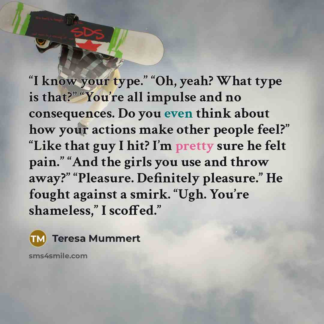 “I know your type.” “Oh, yeah? What type is that?” “You’re all impulse and no consequences. Do you even think about how your actions make other people feel?” “Like that guy I hit? I’m pretty sure he felt pain.” “And the girls you use and throw away?” “Pleasure. Definitely pleasure.” He fought…” quote by Teresa Mummert
