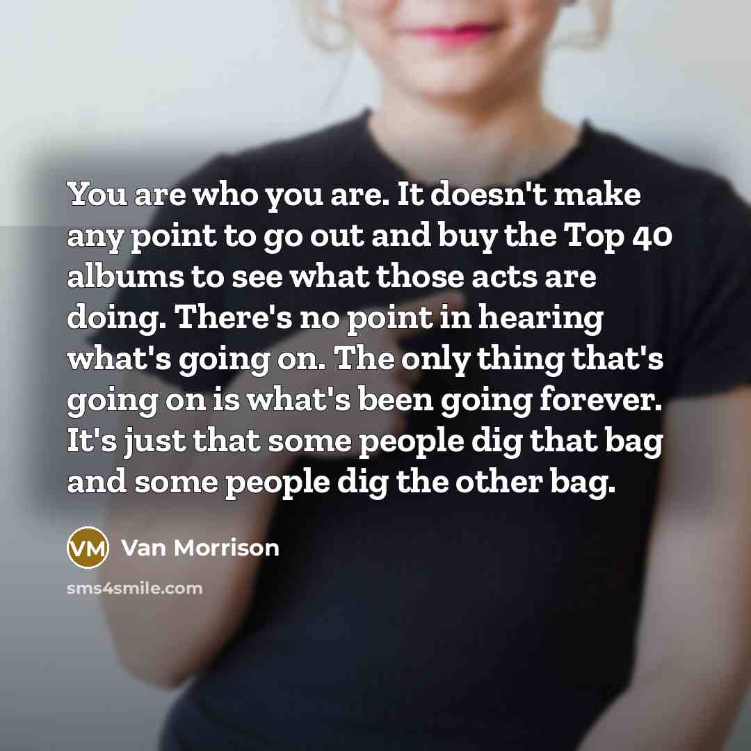 “You are who you are. It doesn't make any point to go out and buy the Top 40 albums to see what those acts are doing. There's no point in hearing what's going on. The only thing that's going on is what's been going forever. It's just that some people dig that bag and some people dig the other bag.” quote by Van Morrison