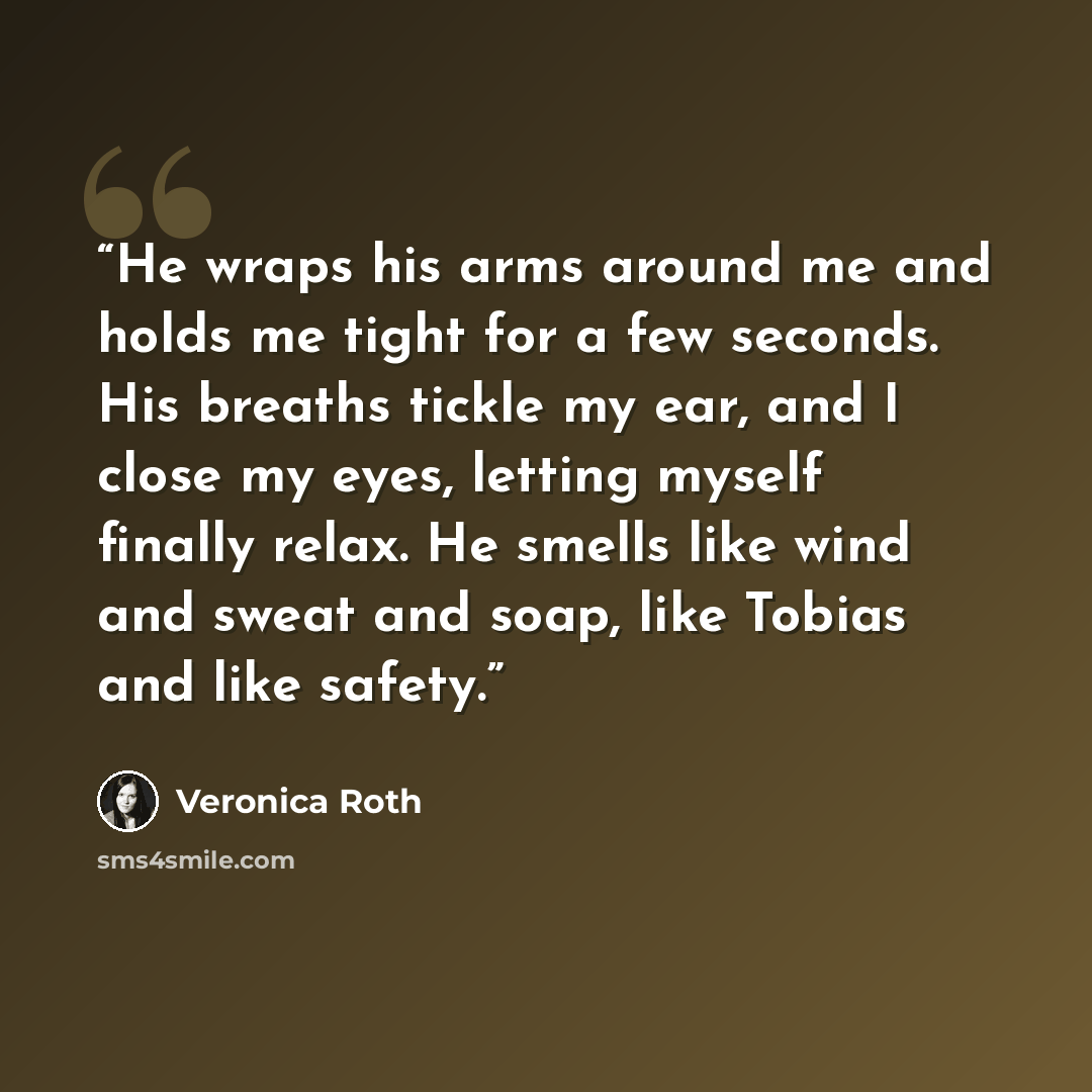 “He wraps his arms around me and holds me tight for a few seconds. His breaths tickle my ear, and I close my eyes, letting myself finally relax. He smells like wind and sweat and soap, like Tobias and like safety.” quote by Veronica Roth