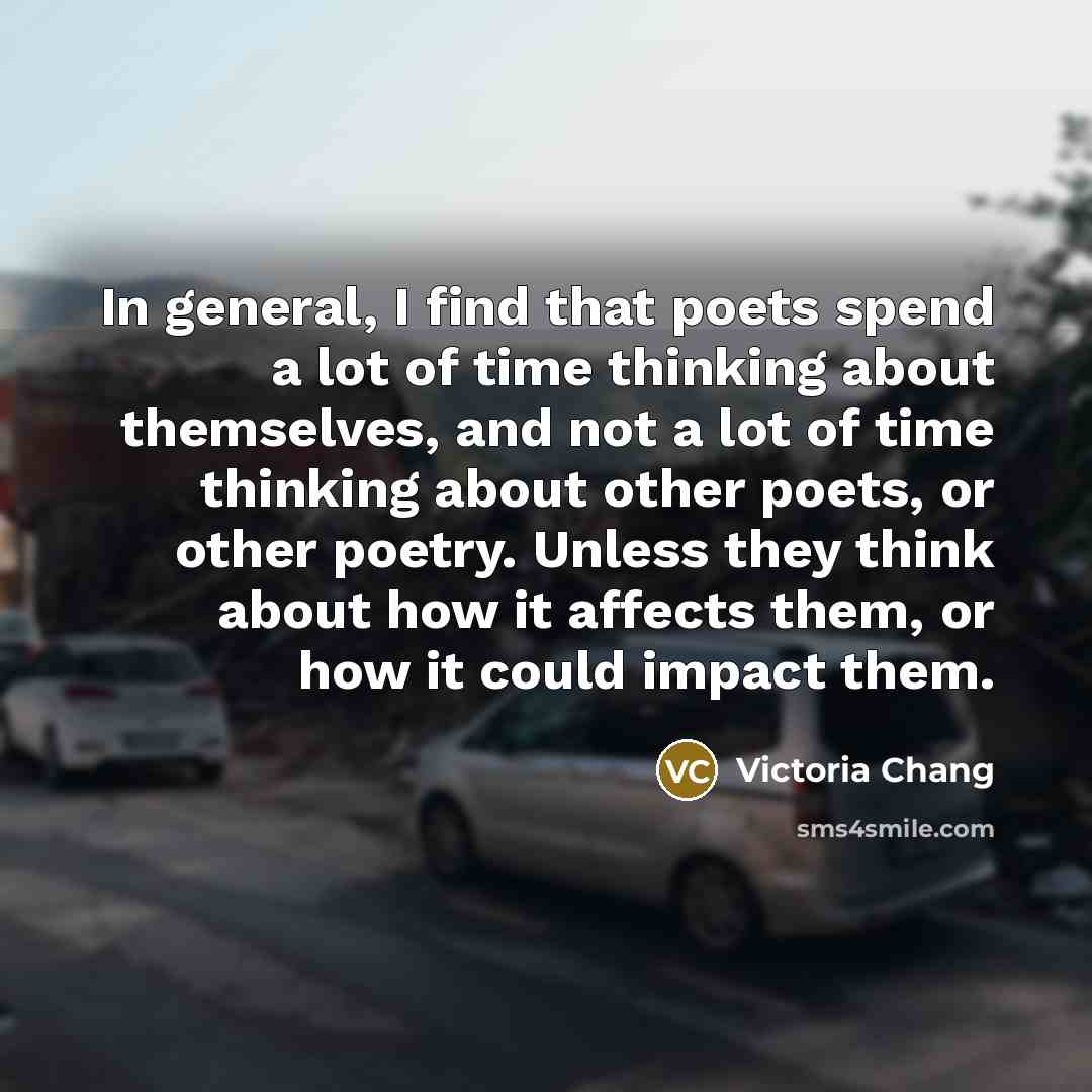 “In general, I find that poets spend a lot of time thinking about themselves, and not a lot of time thinking about other poets, or other poetry. Unless they think about how it affects them, or how it could impact them.” quote by Victoria Chang