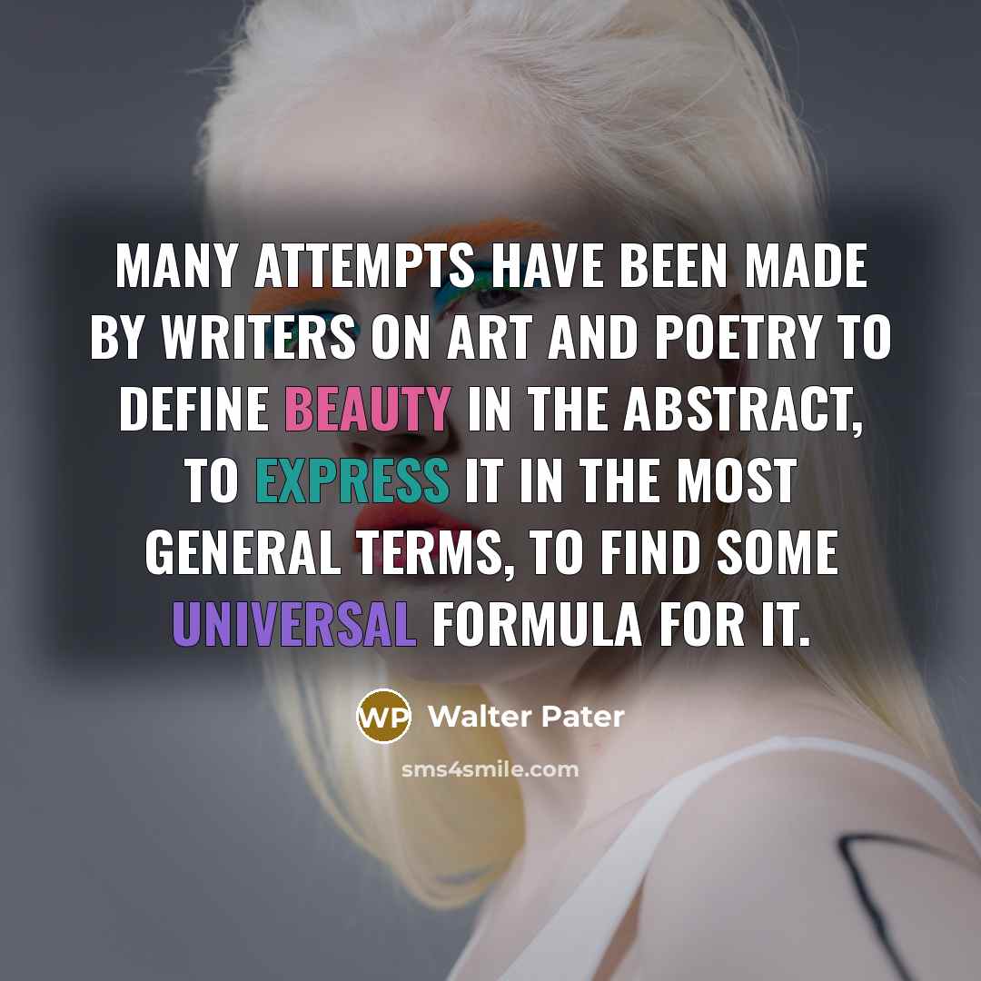 “Many attempts have been made by writers on art and poetry to define beauty in the abstract, to express it in the most general terms, to find some universal formula for it.” quote by Walter Pater