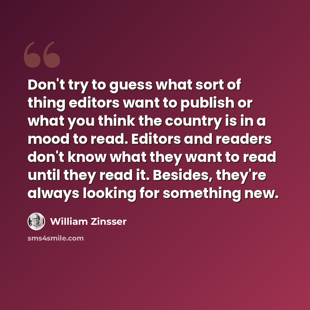 “Don't try to guess what sort of thing editors want to publish or what you think the country is in a mood to read. Editors and readers don't know what they want to read until they read it. Besides, they're always looking for something new.” quote by William Zinsser