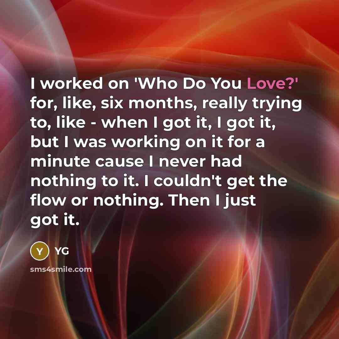 “I worked on 'Who Do You Love?' for, like, six months, really trying to, like - when I got it, I got it, but I was working on it for a minute cause I never had nothing to it. I couldn't get the flow or nothing. Then I just got it.” quote by YG
