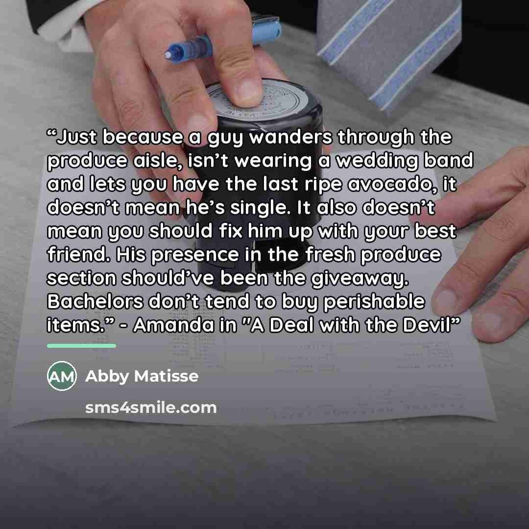 “Just because a guy wanders through the produce aisle, isn’t wearing a wedding band and lets you have the last ripe avocado, it doesn’t mean he’s single. It also doesn’t mean you should fix him up with your best friend. His presence in the fresh produce section should’ve been the giveaway…” quote by Abby Matisse