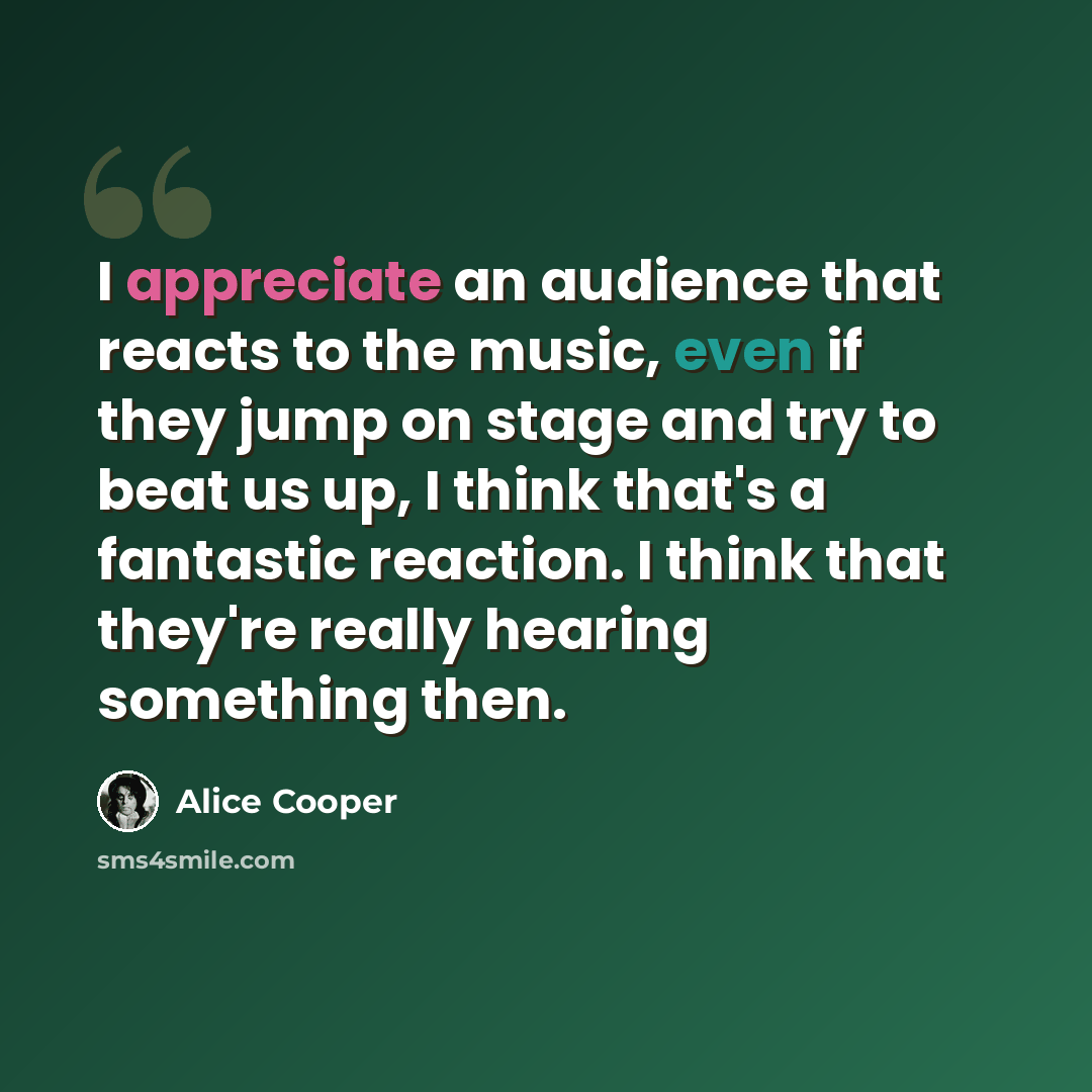 “I appreciate an audience that reacts to the music, even if they jump on stage and try to beat us up, I think that's a fantastic reaction. I think that they're really hearing something then.” quote by Alice Cooper