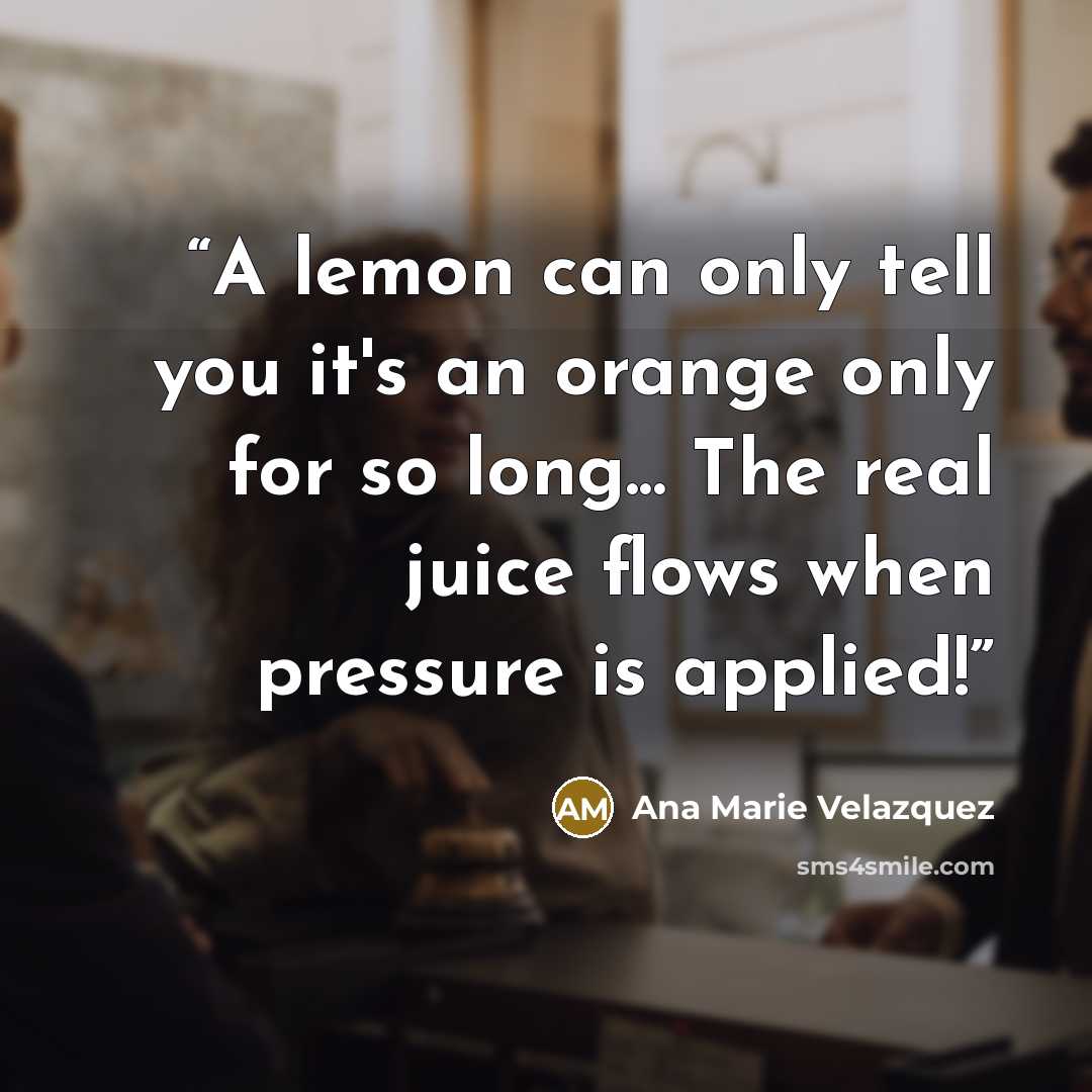 “A lemon can only tell you it's an orange only for so long... The real juice flows when pressure is applied!” quote by Ana Marie Velazquez