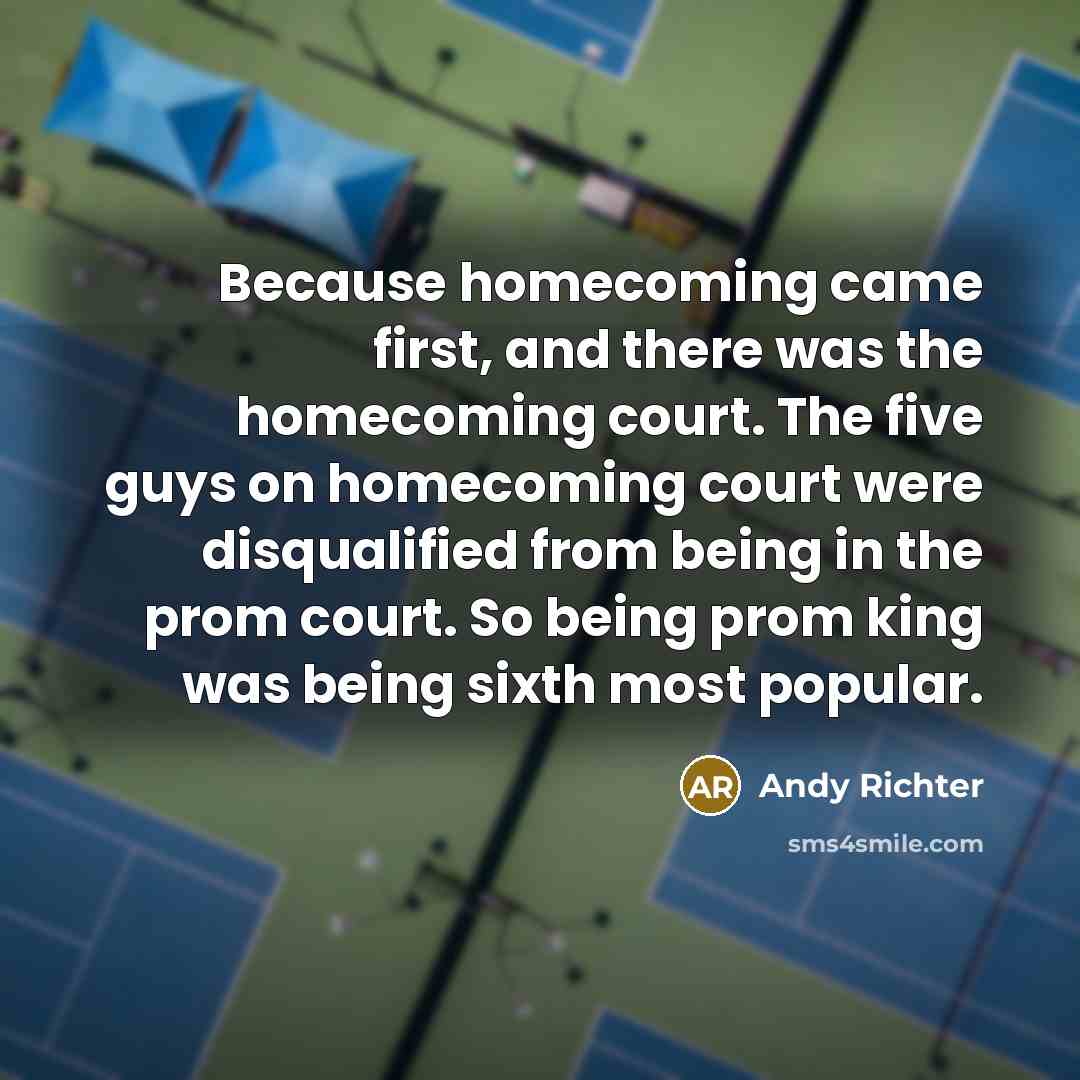 “Because homecoming came first, and there was the homecoming court. The five guys on homecoming court were disqualified from being in the prom court. So being prom king was being sixth most popular.” quote by Andy Richter