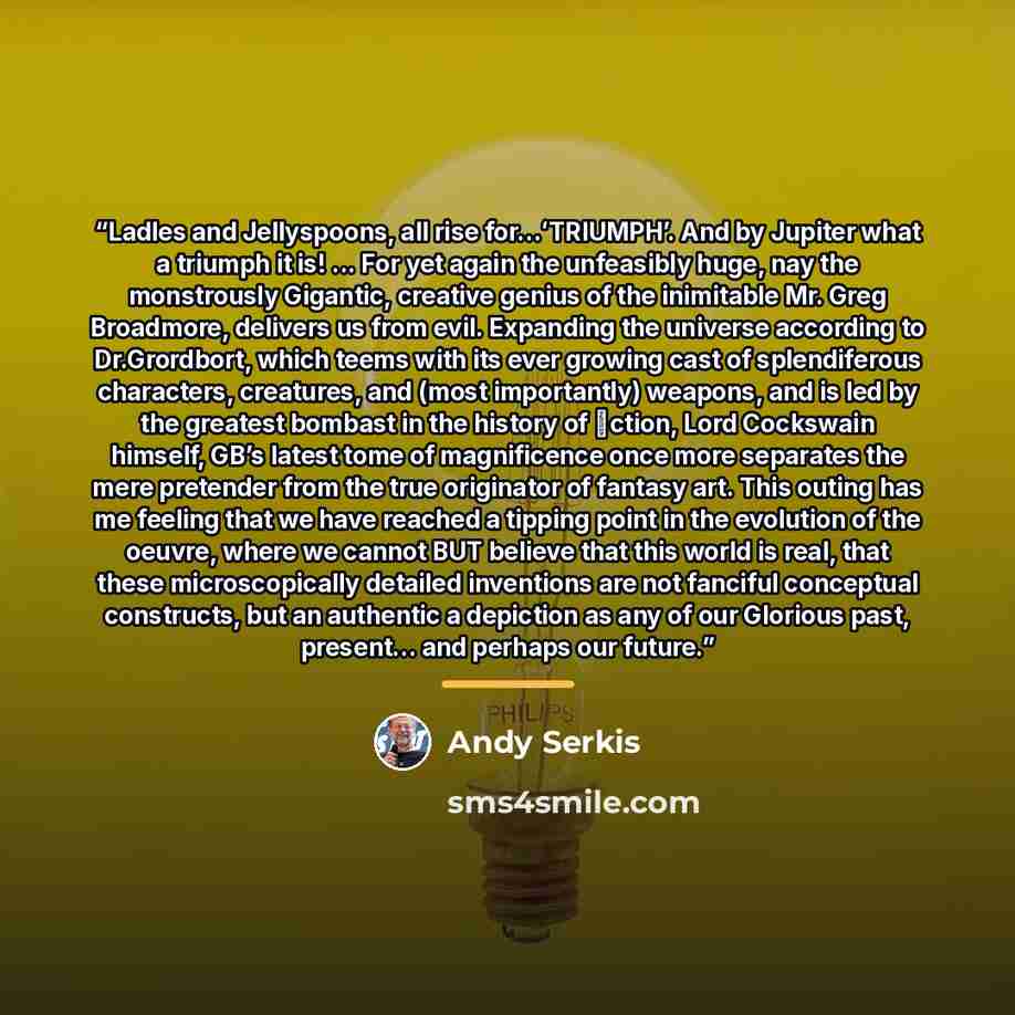 “Ladles and Jellyspoons, all rise for...ʻTRIUMPHʼ. And by Jupiter what a triumph it is! ... For yet again the unfeasibly huge, nay the monstrously Gigantic, creative genius of the inimitable Mr. Greg Broadmore, delivers us from evil. Expanding the universe according to Dr.Grordbort, which teems…” quote by Andy Serkis