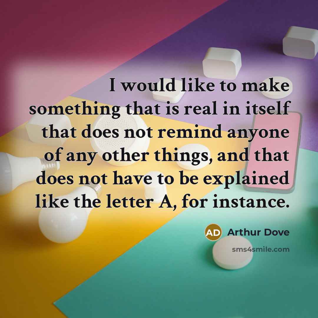 “I would like to make something that is real in itself that does not remind anyone of any other things, and that does not have to be explained like the letter A, for instance.” quote by Arthur Dove