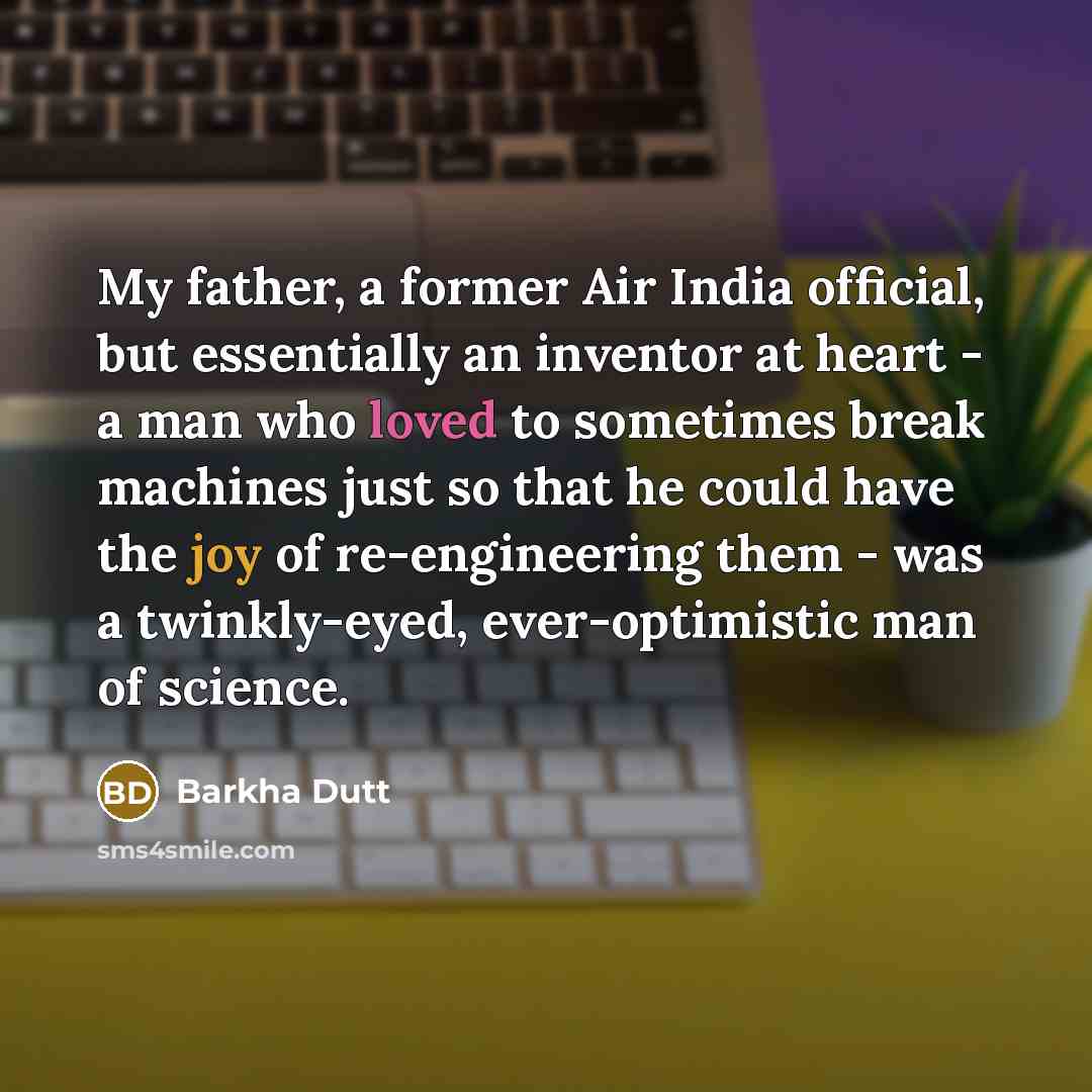 “My father, a former Air India official, but essentially an inventor at heart - a man who loved to sometimes break machines just so that he could have the joy of re-engineering them - was a twinkly-eyed, ever-optimistic man of science.” quote by Barkha Dutt
