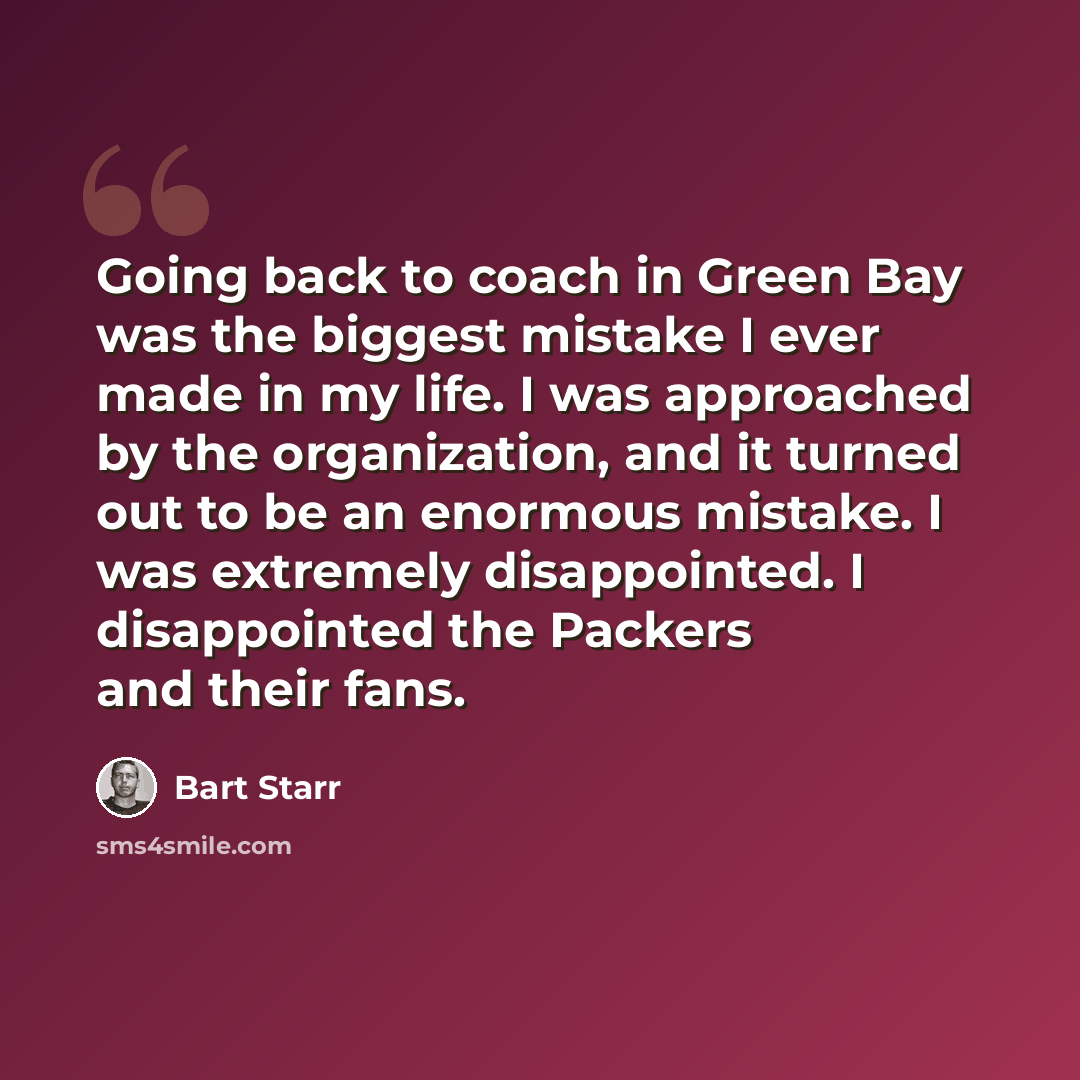 “Going back to coach in Green Bay was the biggest mistake I ever made in my life. I was approached by the organization, and it turned out to be an enormous mistake. I was extremely disappointed. I disappointed the Packers and their fans.” quote by Bart Starr