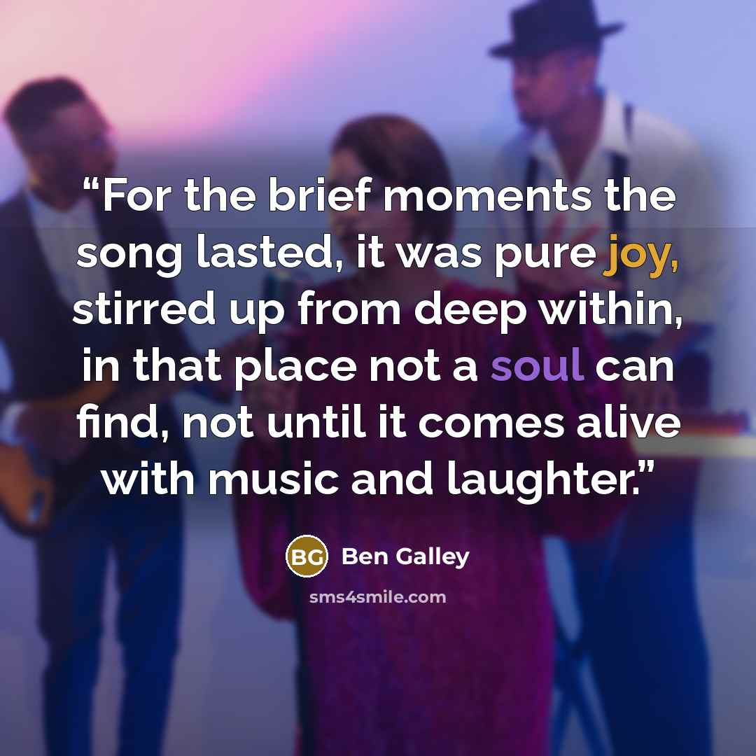 “For the brief moments the song lasted, it was pure joy, stirred up from deep within, in that place not a soul can find, not until it comes alive with music and laughter.” quote by Ben Galley