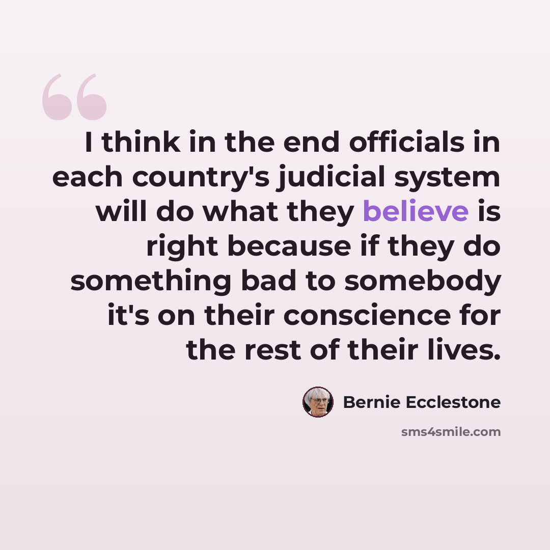 “I think in the end officials in each country's judicial system will do what they believe is right because if they do something bad to somebody it's on their conscience for the rest of their lives.” quote by Bernie Ecclestone