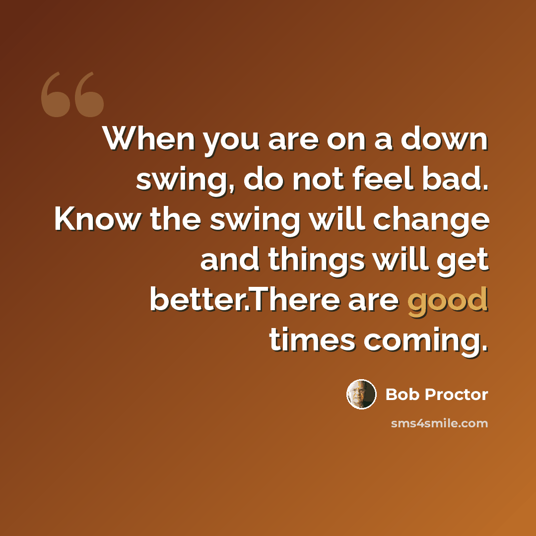 “When you are on a down swing, do not feel bad. Know the swing will change and things will get better.There are good times coming.” quote by Bob Proctor
