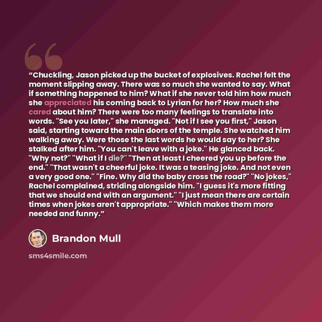 “Chuckling, Jason picked up the bucket of explosives. Rachel felt the moment slipping away. There was so much she wanted to say. What if something happened to him? What if she never told him how much she appreciated his coming back to Lyrian for her? How much she cared about him? There were too…” quote by Brandon Mull