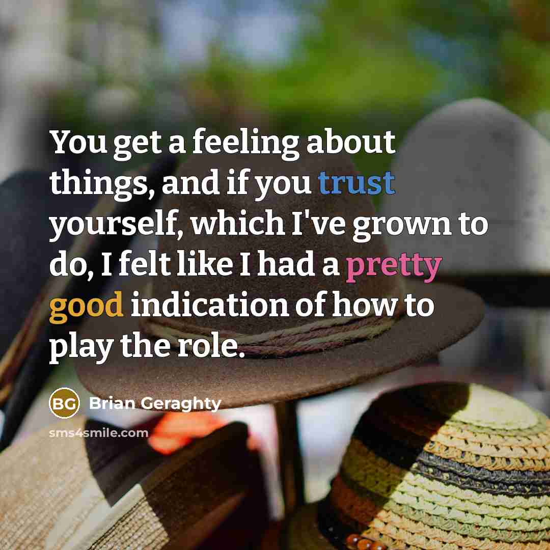 “You get a feeling about things, and if you trust yourself, which I've grown to do, I felt like I had a pretty good indication of how to play the role.” quote by Brian Geraghty