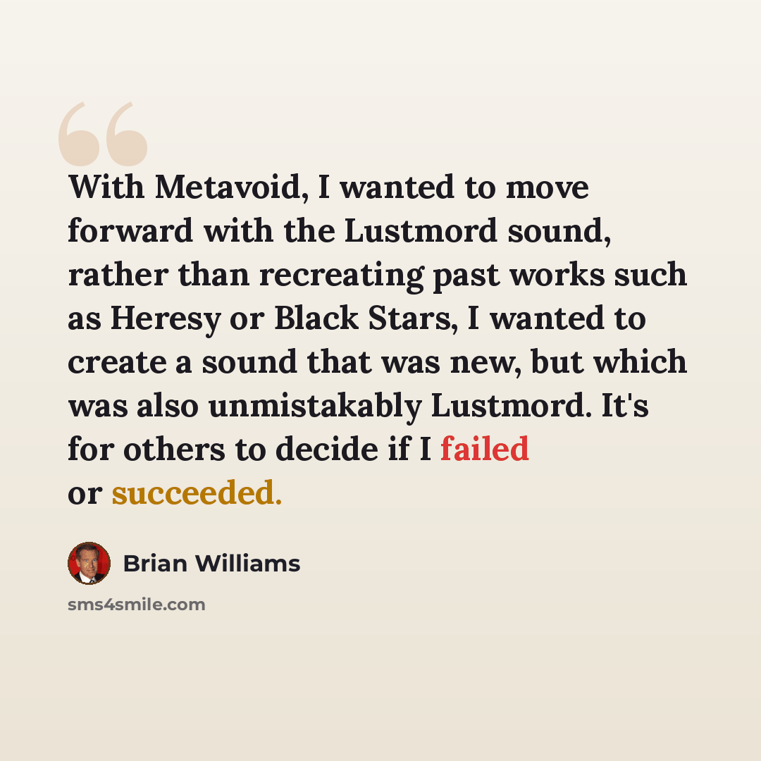 “With Metavoid, I wanted to move forward with the Lustmord sound, rather than recreating past works such as Heresy or Black Stars, I wanted to create a sound that was new, but which was also unmistakably Lustmord. It's for others to decide if I failed or succeeded.” quote by Brian Williams