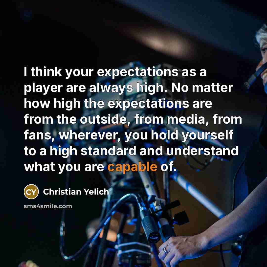 “I think your expectations as a player are always high. No matter how high the expectations are from the outside, from media, from fans, wherever, you hold yourself to a high standard and understand what you are capable of.” quote by Christian Yelich