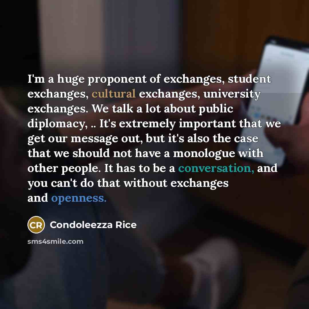 “I'm a huge proponent of exchanges, student exchanges, cultural exchanges, university exchanges. We talk a lot about public diplomacy, .. It's extremely important that we get our message out, but it's also the case that we should not have a monologue with other people. It has to be a conversation…” quote by Condoleezza Rice