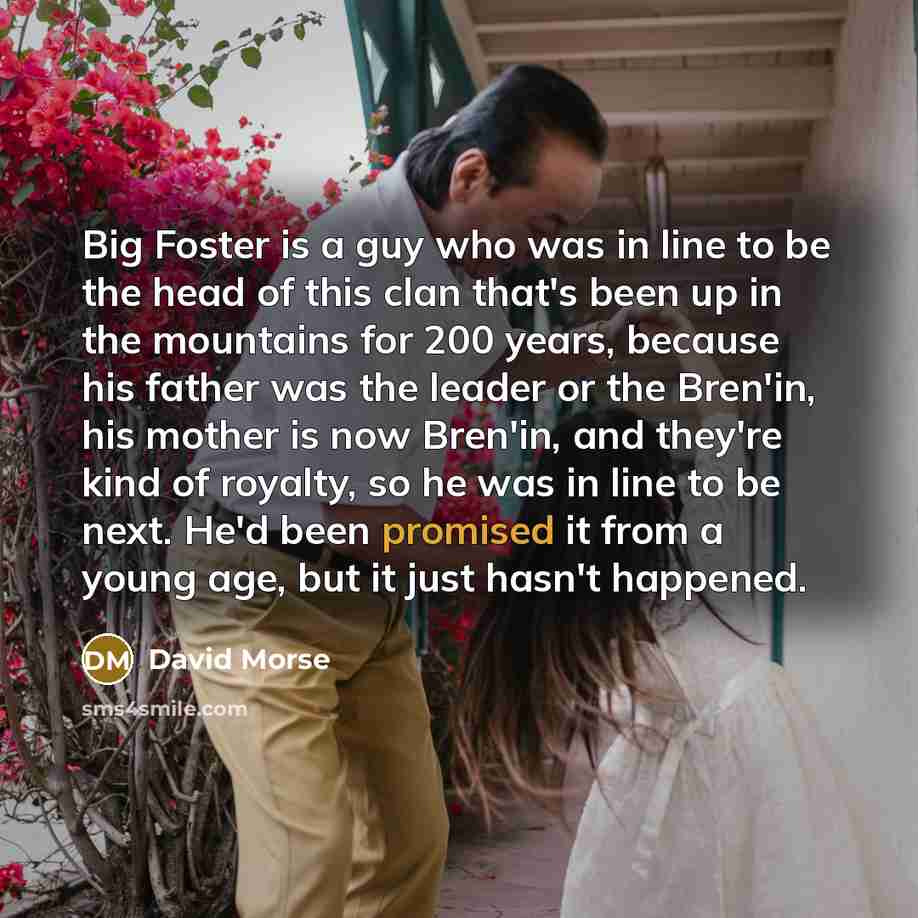 “Big Foster is a guy who was in line to be the head of this clan that's been up in the mountains for 200 years, because his father was the leader or the Bren'in, his mother is now Bren'in, and they're kind of royalty, so he was in line to be next. He'd been promised it from a young age, but it just…” quote by David Morse