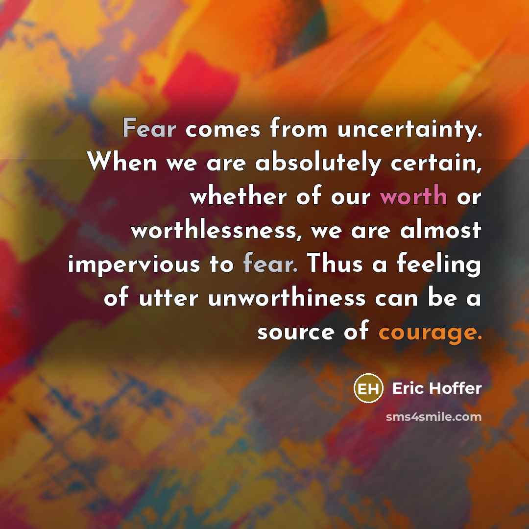 “Fear comes from uncertainty. When we are absolutely certain, whether of our worth or worthlessness, we are almost impervious to fear. Thus a feeling of utter unworthiness can be a source of courage.” quote by Eric Hoffer