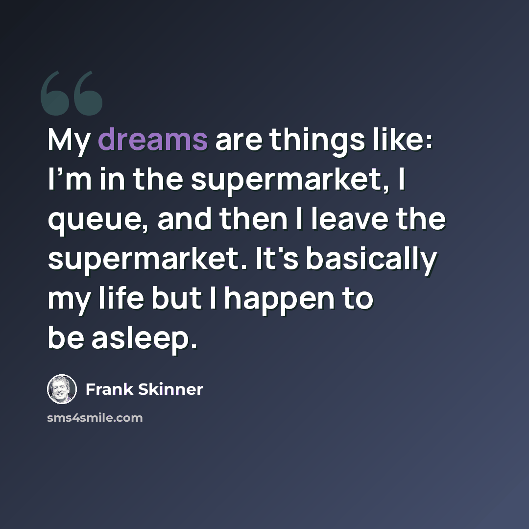 “My dreams are things like: I'm in the supermarket, I queue, and then I leave the supermarket. It's basically my life but I happen to be asleep.” quote by Frank Skinner