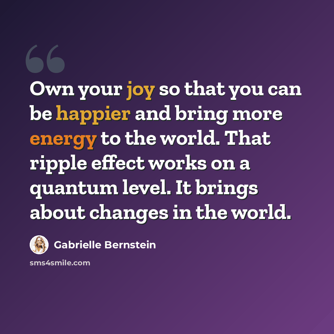 “Own your joy so that you can be happier and bring more energy to the world. That ripple effect works on a quantum level. It brings about changes in the world.” quote by Gabrielle Bernstein