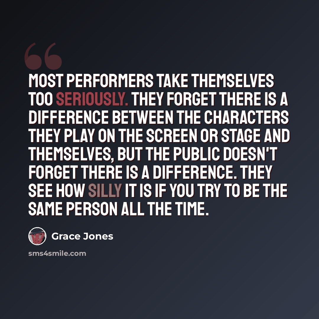 “Most performers take themselves too seriously. They forget there is a difference between the characters they play on the screen or stage and themselves, but the public doesn't forget there is a difference. They see how silly it is if you try to be the same person all the time.” quote by Grace Jones