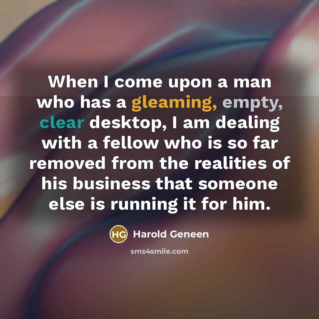 “When I come upon a man who has a gleaming, empty, clear desktop, I am dealing with a fellow who is so far removed from the realities of his business that someone else is running it for him.” quote by Harold Geneen