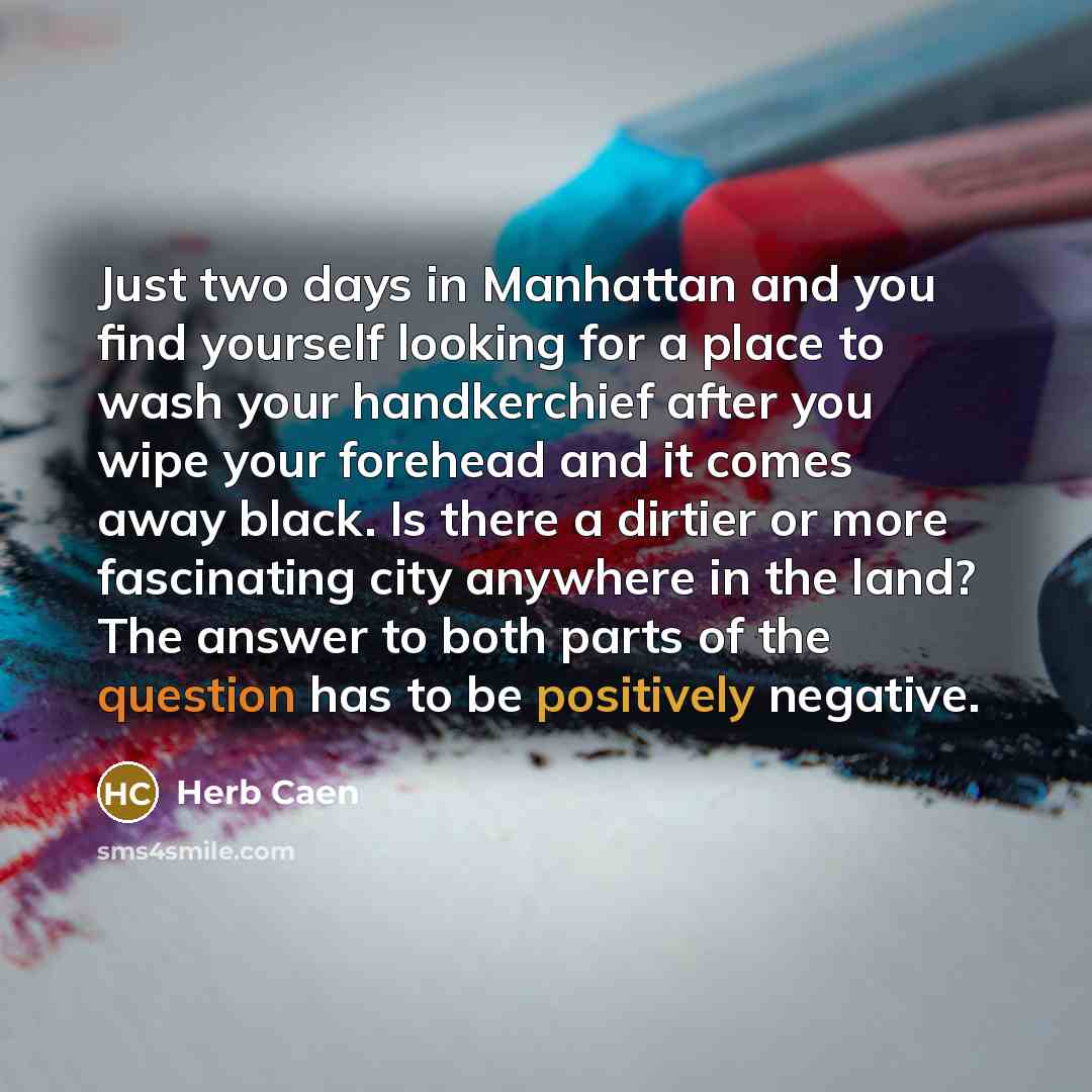 “Just two days in Manhattan and you find yourself looking for a place to wash your handkerchief after you wipe your forehead and it comes away black. Is there a dirtier or more fascinating city anywhere in the land? The answer to both parts of the question has to be positively negative.” quote by Herb Caen