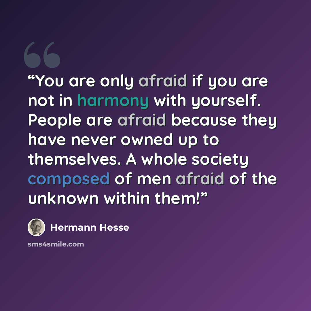 “You are only afraid if you are not in harmony with yourself. People are afraid because they have never owned up to themselves. A whole society composed of men afraid of the unknown within them!” quote by Hermann Hesse