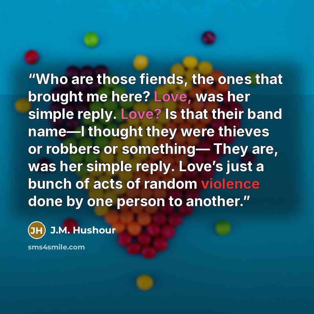 “Who are those fiends, the ones that brought me here? Love, was her simple reply. Love? Is that their band name—I thought they were thieves or robbers or something— They are, was her simple reply. Love’s just a bunch of acts of random violence done by one person to another.” quote by J.M. Hushour
