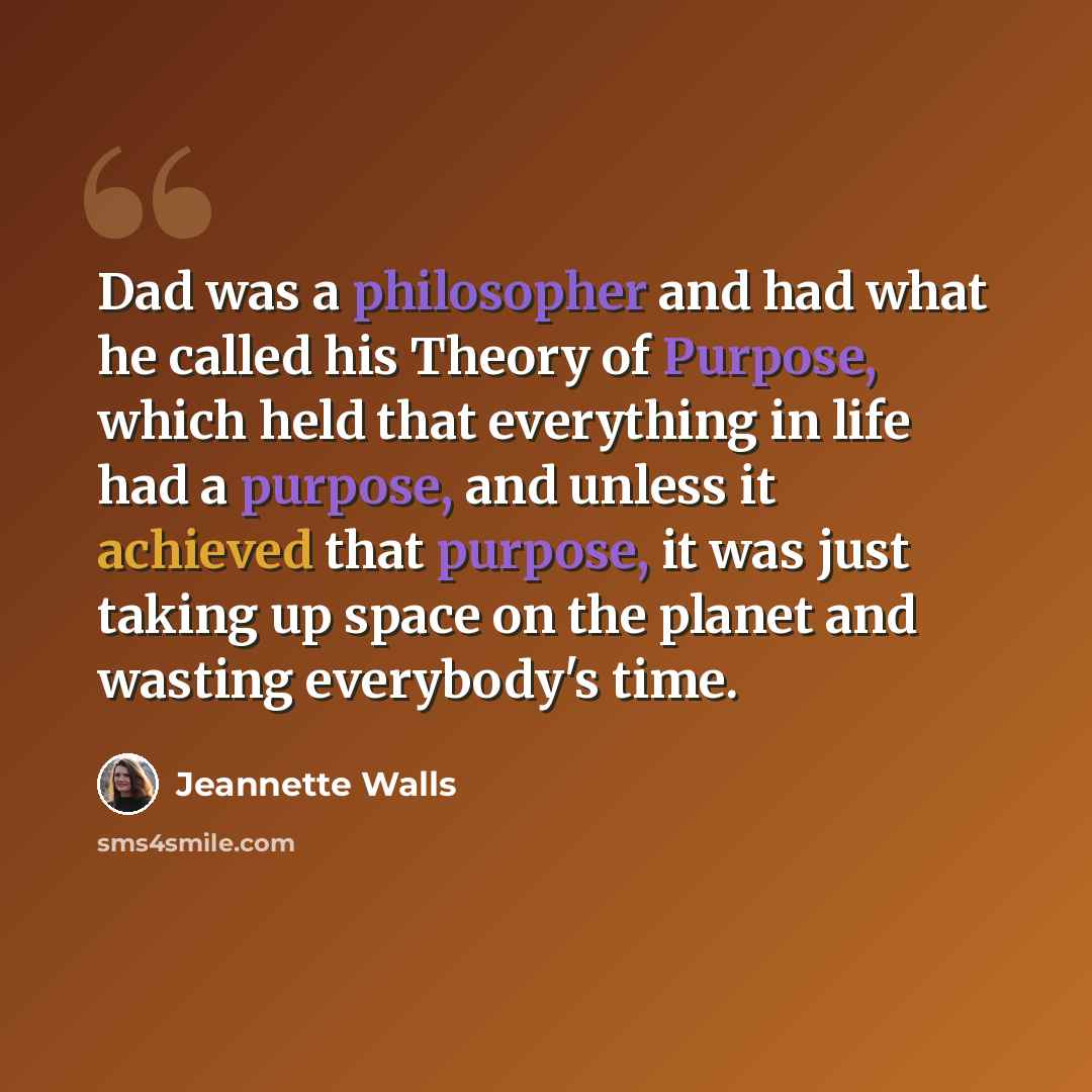 “Dad was a philosopher and had what he called his Theory of Purpose, which held that everything in life had a purpose, and unless it achieved that purpose, it was just taking up space on the planet and wasting everybody's time.” quote by Jeannette Walls
