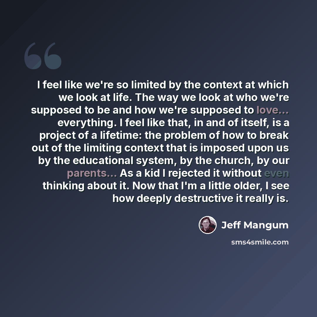 “I feel like we're so limited by the context at which we look at life. The way we look at who we're supposed to be and how we're supposed to love... everything. I feel like that, in and of itself, is a project of a lifetime: the problem of how to break out of the limiting context that is imposed…” quote by Jeff Mangum