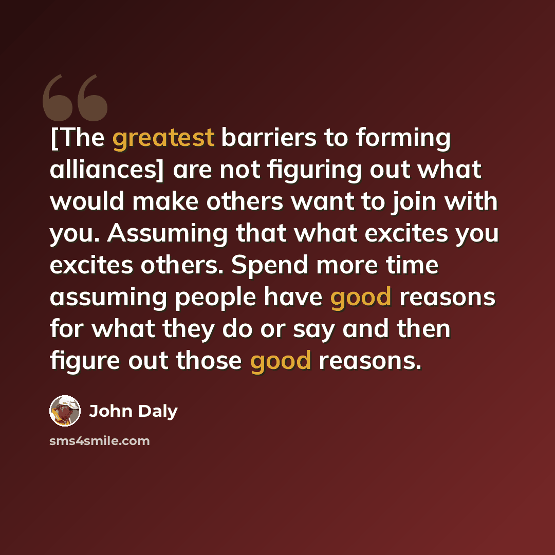 “[The greatest barriers to forming alliances] are not figuring out what would make others want to join with you. Assuming that what excites you excites others. Spend more time assuming people have good reasons for what they do or say and then figure out those good reasons.” quote by John Daly