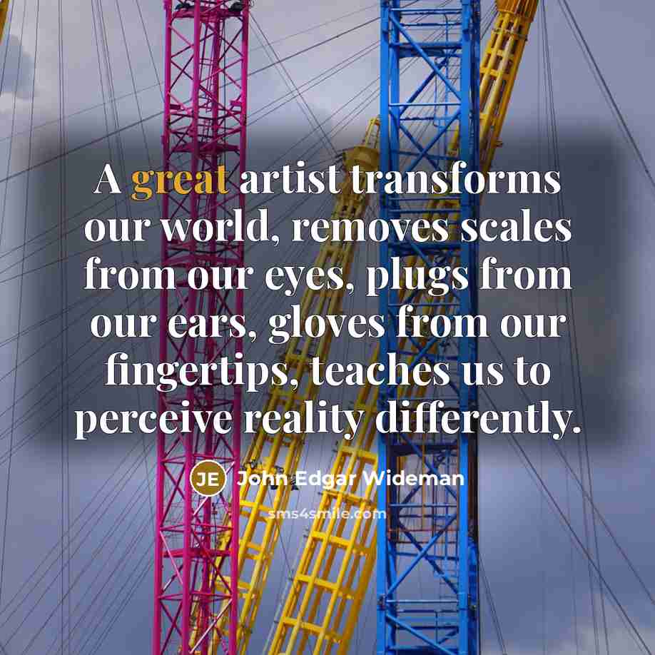 “A great artist transforms our world, removes scales from our eyes, plugs from our ears, gloves from our fingertips, teaches us to perceive reality differently.” quote by John Edgar Wideman