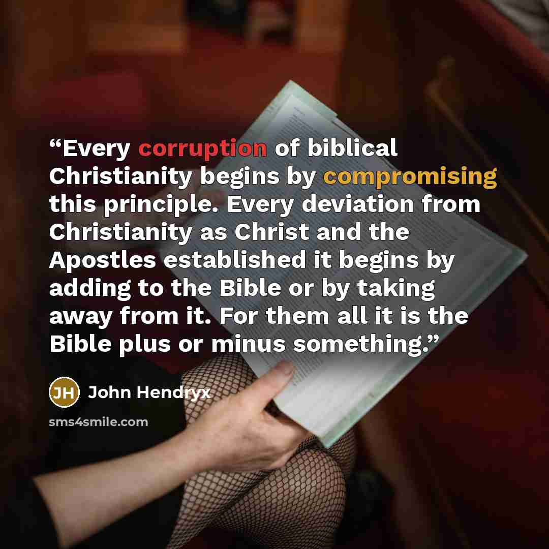 “Every corruption of biblical Christianity begins by compromising this principle. Every deviation from Christianity as Christ and the Apostles established it begins by adding to the Bible or by taking away from it. For them all it is the Bible plus or minus something.” quote by John Hendryx