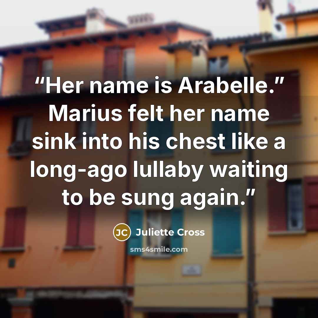 “Her name is Arabelle.” Marius felt her name sink into his chest like a long-ago lullaby waiting to be sung again.” quote by Juliette Cross