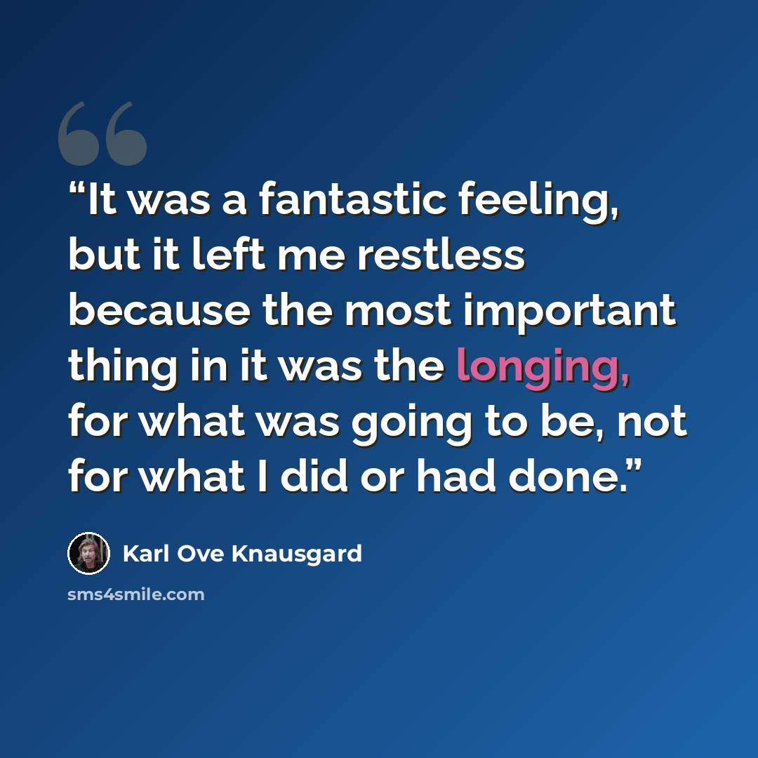 “It was a fantastic feeling, but it left me restless because the most important thing in it was the longing, for what was going to be, not for what I did or had done.” quote by Karl Ove Knausgård