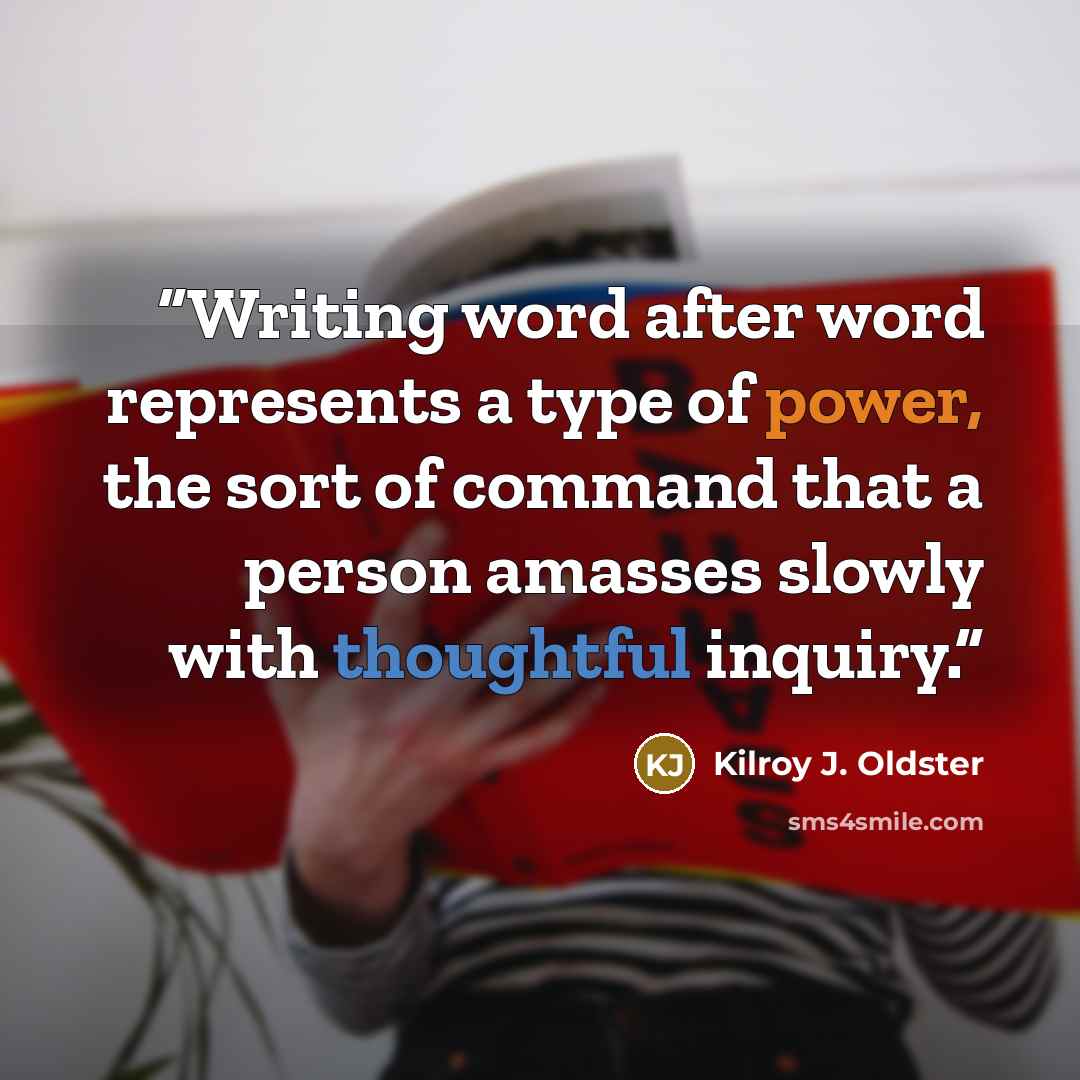 “Writing word after word represents a type of power, the sort of command that a person amasses slowly with thoughtful inquiry.” quote by Kilroy J. Oldster