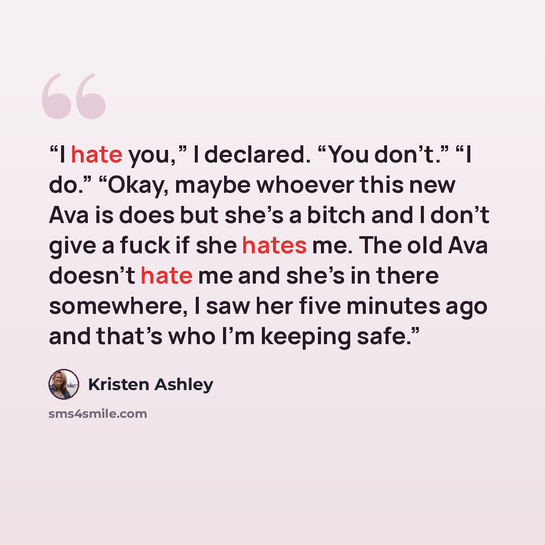 “I hate you,” I declared. “You don’t.” “I do.” “Okay, maybe whoever this new Ava is does but she’s a bitch and I don’t give a fuck if she hates me. The old Ava doesn’t hate me and she’s in there somewhere, I saw her five minutes ago and that’s who I'm keeping safe.” quote by Kristen Ashley