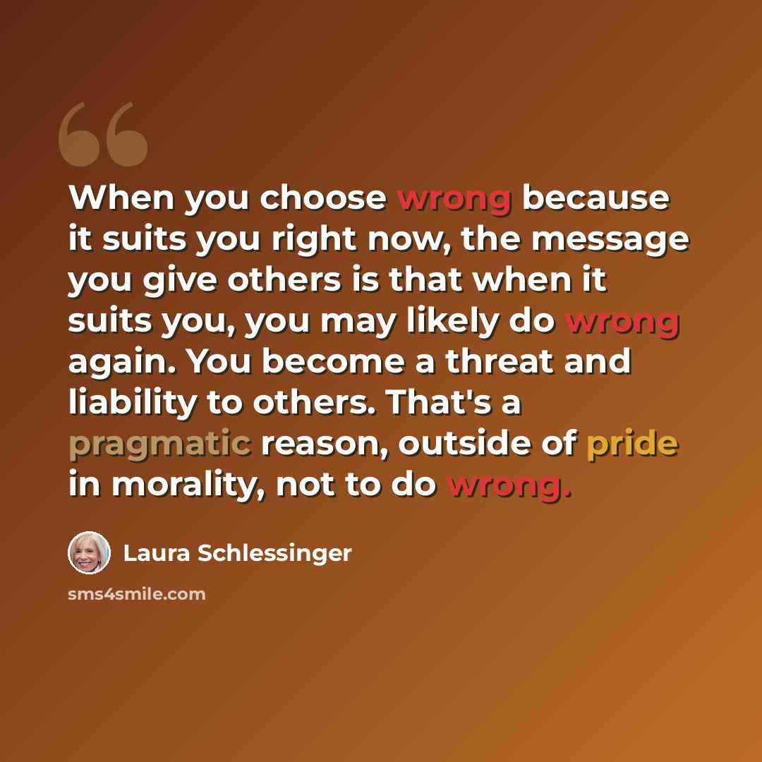 “When you choose wrong because it suits you right now, the message you give others is that when it suits you, you may likely do wrong again. You become a threat and liability to others. That's a pragmatic reason, outside of pride in morality, not to do wrong.” quote by Laura Schlessinger