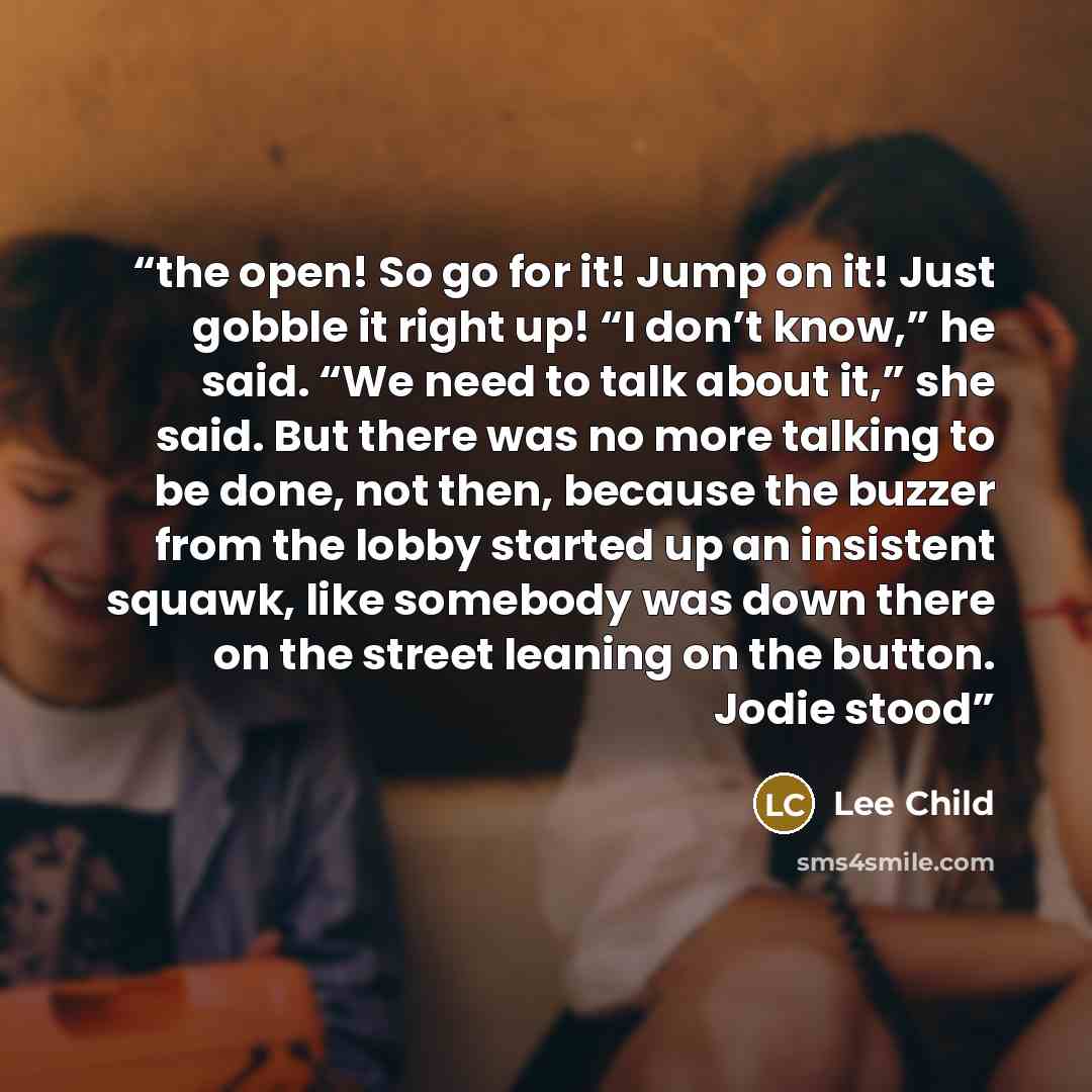 “the open! So go for it! Jump on it! Just gobble it right up! “I don’t know,” he said. “We need to talk about it,” she said. But there was no more talking to be done, not then, because the buzzer from the lobby started up an insistent squawk, like somebody was down there on the street leaning on…” quote by Lee Child