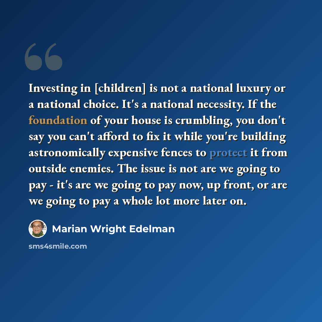 “Investing in [children] is not a national luxury or a national choice. It's a national necessity. If the foundation of your house is crumbling, you don't say you can't afford to fix it while you're building astronomically expensive fences to protect it from outside enemies. The issue is not are we…” quote by Marian Wright Edelman