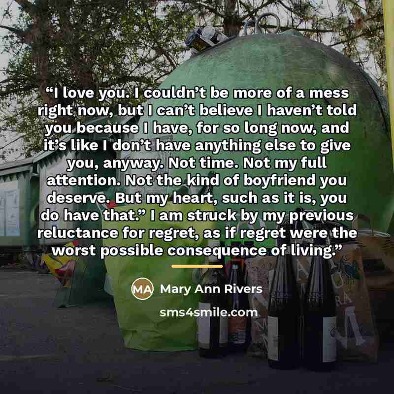 “I love you. I couldn’t be more of a mess right now, but I can’t believe I haven’t told you because I have, for so long now, and it’s like I don’t have anything else to give you, anyway. Not time. Not my full attention. Not the kind of boyfriend you deserve. But my heart, such as it is, you do have…” quote by Mary Ann Rivers