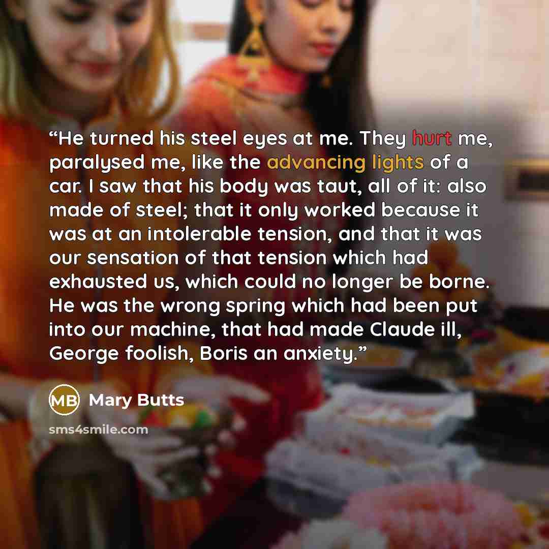 “He turned his steel eyes at me. They hurt me, paralysed me, like the advancing lights of a car. I saw that his body was taut, all of it: also made of steel; that it only worked because it was at an intolerable tension, and that it was our sensation of that tension which had exhausted us, which…” quote by Mary Butts